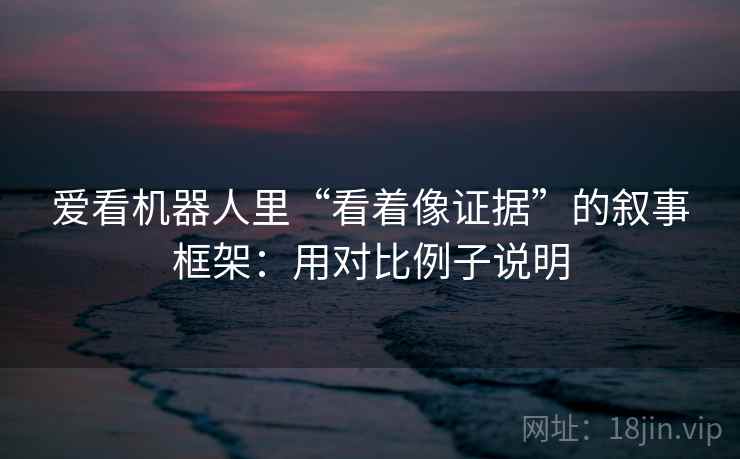 爱看机器人里“看着像证据”的叙事框架：用对比例子说明
