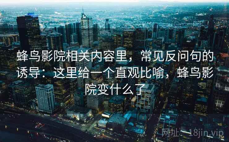 蜂鸟影院相关内容里，常见反问句的诱导：这里给一个直观比喻，蜂鸟影院变什么了