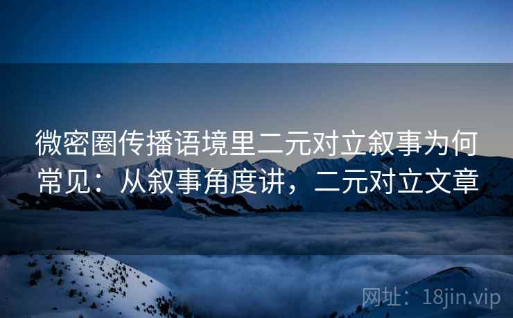 微密圈传播语境里二元对立叙事为何常见：从叙事角度讲，二元对立文章