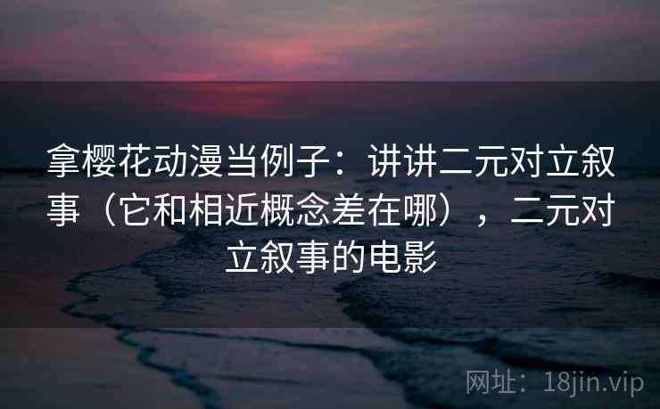 拿樱花动漫当例子：讲讲二元对立叙事（它和相近概念差在哪），二元对立叙事的电影