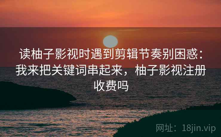 读柚子影视时遇到剪辑节奏别困惑：我来把关键词串起来，柚子影视注册收费吗